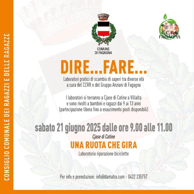 🛞🚴‍♀️DIRE...FARE... Una ruota che gira🚴‍♀️🛞 
Laboratorio riparazione biciclette

📅 sabato 14 giugno 
⏰ dalle ore 09:00 alle ore 11:00 
📍Cjase di Catine

Laboratori pratici di scambio di saperi tra diverse età a cura del CCRR e del Gruppo Anziani di Fagagna. I laboratori si terranno a Cjase di Catine a Villalta e sono rivolti a bambini e ragazzi dai 9 ai 13 anni (partecipazione libera fino ad esaurimento posti). 

Per info e prenotazioni: info@damatra.com - 0432 235757