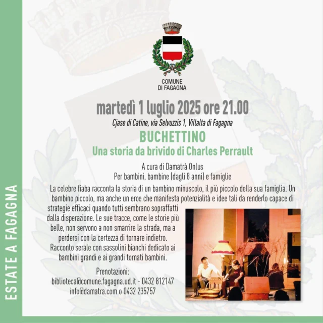 👨‍🦱BUCHETTINO👨‍🦱
Una storia da brivido di Charles Perrault

📅 martedì 1 luglio
⏰ ore 21:00
📍 Cjase di Catine, Via Selvuzzis 1 - Villalta di Fagagna

Racconto serale dedicato a bambini e bambine (dagli 8 anni) e alle loro famiglie a cura di Damatrà Onlus. 
La fiaba racconta la storia di un bambino minuscolo, ma con potenzialità e idee che lo rendono capace di strategie efficaci quando tutti gli altri non ce la fanno.

Prenotazioni: biblioteca@comune.fagagna.ud.it | info@damatra.com | 0432 812 147 | 0432 235 757