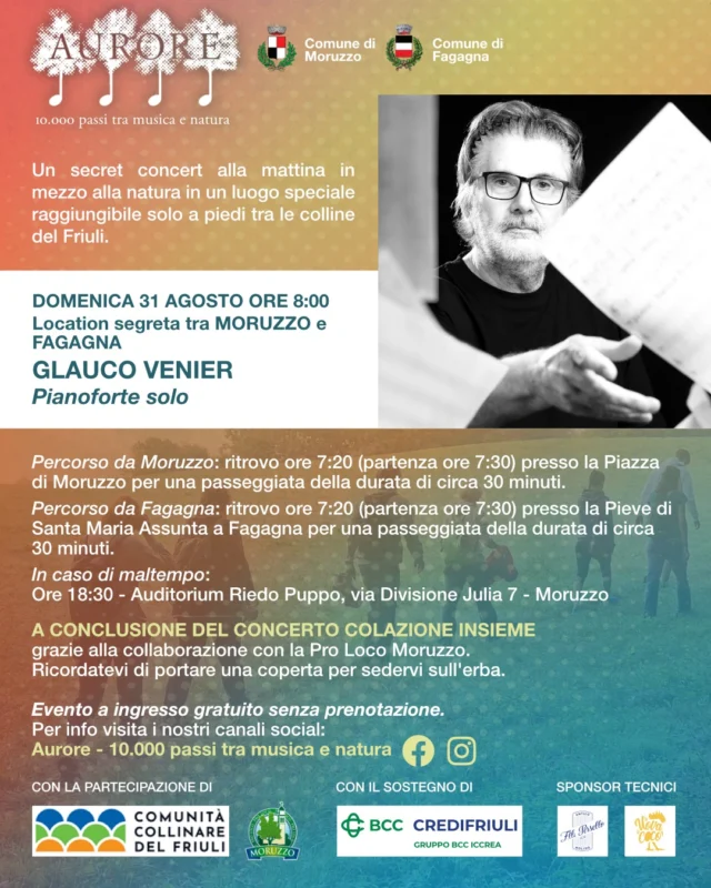 🎼AURORE - GLAUCO VENIER PIANO SOLO🎹

📅domenica 31 agosto 2025
⏰ritrovo ore 07:20
📍partenza dalla Piazza di Moruzzo oppure dalla Pieve di Santa Maria Assunta di Fagagna

🎹Domenica 31 agosto, si terrà il concerto "GLAUCO VENIER PIANO SOLO", un'esibizione musicale per solo piano, in un luogo segreto raggiungibile solo a piedi tra Fagagna e Moruzzo! 
Sarà un viaggio musicale tra sue composizioni originali e brani di vari autori di musica classica, pop, jazz e musiche da film.
A conclusione del concerto sarà offerta la colazione.
☔In caso di maltempo l'evento si terrà in Auditorium Riedo Puppo a Moruzzo alle ore 18:30.

L'evento è ad ingresso gratuito senza necessità di prenotazione
