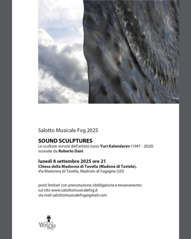 🎼SOUND SCULPTURES🎼
Salotto musicale FVG 2025

📅 lunedì 8 settembre
⏰ ore 21:00
📍 Chiesa della Madonna di Tavella (Madone di Taviele), Madrisio - Fagagna

Le sculture sonore dell'artitsta Yuri Kalendarev (1947-2020) saranno suonate da Roberto Dani. L'evento è a posti limitati, dunque è necessario prenotare ed effettuare un tesseramento al sito www.salottomusicalefvg.it o via mail salottomusicalefvg@gmail.com