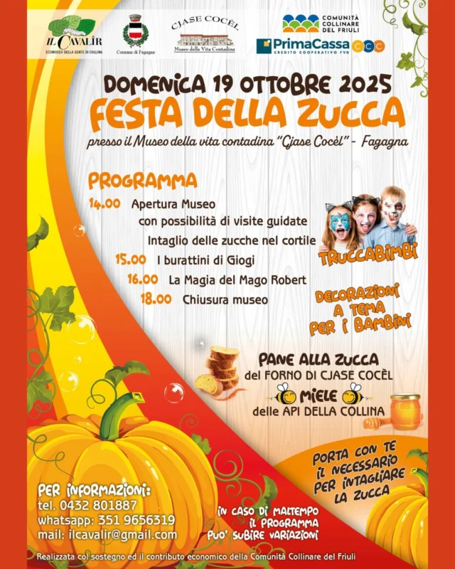 🎉FESTA DELLA ZUCCA🎃

📅 domenica 19 ottobre
⏰ dalle 14:00 alle 18:00
📍 Museo della vita contadina Cjase Cocèl

Vi aspetta un ricco pomeriggio con il laboratorio di intaglio della zucca, lo spettacolo di magia con il mago Robert Rounder ed il pane alla zucca con la collaborazione del Forno d'Arcano. 
In caso di maltempo il programma potrebbe subire variazioni. Si consiglia di portarsi autonomamente il necessario per intagliare la zucca.
Per informazioni: ilcavalir@gmail.com oppure 0432 801 887