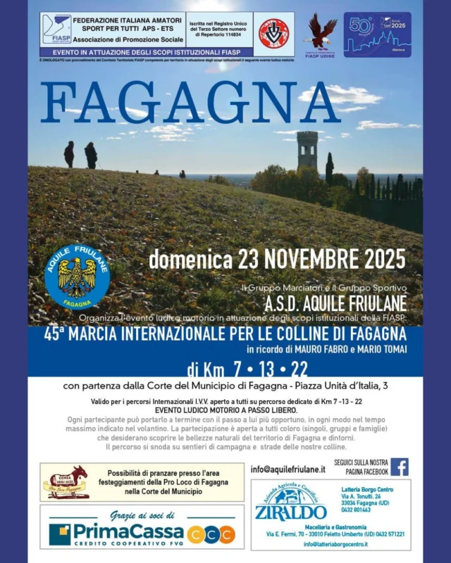 🏃 45a MARCIA INTERNAZIONALE PER LE COLLINE DI FAGAGNA 🏃
📌 Domenica 23 NOVEMBRE 2025

Manifestazione ludico motoria a passo libero di Km 7 • 13 • 22 organizzata dall'ASD GM - GS Aquile Friulane

Ogni partecipante può portarla a termine con il passo a lui più opportuno, in ogni modo nel tempo massimo indicato nel volantino. La partecipazione è aperta a tutti coloro (singoli, gruppi e famiglie) che desiderano scoprire le bellezze naturali del territorio di Fagagna e dintorni. Il percorso si snoda su sentieri di campagna e strade delle nostre colline con punti di ristoro e la possibilità di pranzare nell'Area Festeggiamenti  della Pro Loco Fagagna.

➡️ ORARIO E PUNTO DI PARTENZA:
Ore 8:00 - 9:30 | Corte del Municipio di Fagagna - Piazza Unità d’Italia, 3
Per info ulteriori info visitate la pagina Facebook di ASD GM - GS Aquile Friulane!