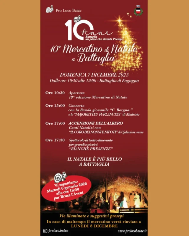 🎄MERCATINO DI NATALE A BATTAGLIA🎁
10° edizione

📅 domenica 7 dicembre
⏰ dalle 10:30 alle 19:00
📍 Battaglia di Fagagna

⏰ Ore 10:30 - Apertura

⏰ Ore 13:00 - Concerto
Con la banda giovanile "C. Borgna" e le "Majorette Furlanutes" di Madrisio.

⏰ Ore 17:00 - Accensione dell'albero
Canti Natalizi con "Il coro dei nonni e nipoti" di Cjalinsi in muse

⏰ Ore 17:30 - Spettacolo di teatro itinerante
Per grandi e piccini "Bianche Presenze"

In caso di maltempo il mercatino verrà rinviato a lunedì 8 dicembre

Per info: www.prolocobatae.it