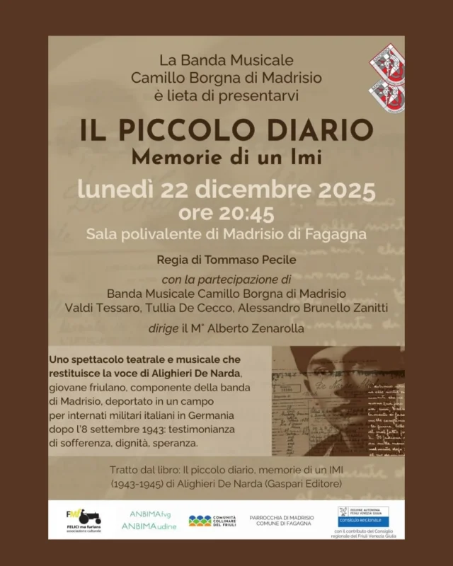 Lunedì 22 dicembre alle 20:45 nella sala polivalente di Madrisio la banda musicale Banda Musicale Camillo Borgna e Majorettes Furlanutes di Madrisio APS, insieme agli attori Valdi Tessaro, Tullia De Cecco, Alessandro Brunello Zanitti, con la regia di Tommaso Pecile e la direzione del M° Alberto Zenarolla, presenta Il piccolo diario - Memorie di un IMI (1943-1945), uno spettacolo teatrale e musicale che vuole mettere in scena e far conoscere l’esperienza di Alighieri De Narda, la sua capacità di guardare oltre lo spazio segregante del campo di internamento, di immaginare un domani migliore, di contrastare violenze e umiliazioni con l’arma paziente dell’ironia.

Per info: https://www.bandamadrisio.it