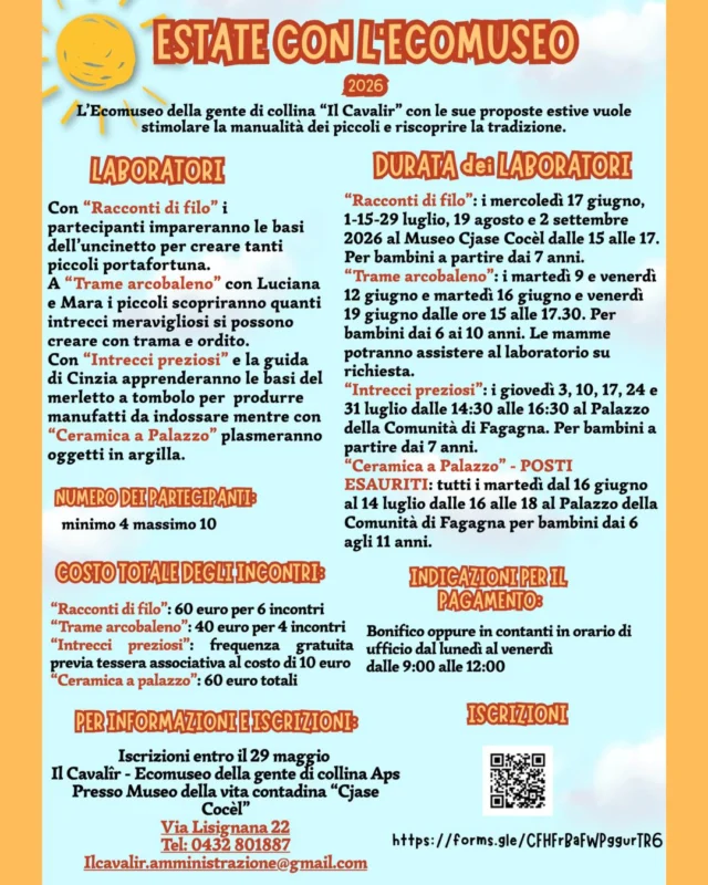 ☀ ESTATE CON L'ECOMUSEO 😎
Proposte estive dell'Ecomuseo "Il Cavalîr"

L'Ecomuseo propone dei laboratori estivi per stimolare la manualità dei piccoli e riscoprire la tradizione.

🧵 Racconti di filo 🧵
Imparare le basi dell'uncinetto per creare tanti piccoli portafortuna.
Per bambini a partire dai 7 anni.
60 € per 6 incontri (mercoledì 17 giugno, mercoledì 1 luglio, mercoledì 15 luglio, mercoledì 29 luglio, mercoledì 19 agosto, mercoledì 2 settembre - dalle 15:00 alle 17:00).

🌈 Trame arcobaleno 🌈
Scoprire quanti intrecci meravigliosi si possono creare con trama e ordito.
Per bambini dai 6 ai 10 anni, genitori potranno assistere su richiesta.
40 € per 4 incontri (martedì 9 giugno, venerdì 12 giugno, martedì 16 giugno, venerdì 19 giugno - dalle 15:00 alle 17:30).

➰ Intrecci preziosi ➰
Apprendere le basi del merletto a tombolo per produrre manufatti da indossare.
Per bambini a partire dai 7 anni.
Frequenza gratuita previa tessera associativa del costo di 10 € (giovedì 3 luglio, giovedì 10 luglio, giovedì 17 luglio, giovedì 24 luglio, giovedì 31 luglio - dalle 14:30 alle 16:30).

🏺 Ceramica a Palazzo 🏺
Plasmare oggetti in argilla.
Per bambini dai 6 agli 11 anni.
60 € totali (tutti i martedì dal 16 giugno al 14 luglio - dalle 16:00 alle 18:00).

____________________

Numero di partecipanti: minimo 4 massimo 10.
Pagamento per i laboratori tramite bonifico o in orari d'ufficio indicati in foto.
Iscrizioni entro il 29 maggio tramite QR Code o link in foto.
Info: 0432 801 881 | ilcavalir.amministrazione@gmail.com