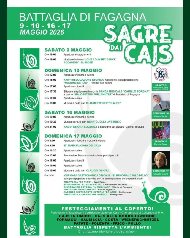 🎆SAGRE DAI CAJS🐌

Battaglia vi aspetta per due weekend in occasione della Sagre dai Cajs!

📅 weekend 9-10 e 16-17 maggio
⏰ orari diversi in base alle giornate
📍 Battaglia - Fagagna

🎀 Sabato 9 maggio 🎀
⏰ Ore 19:00 
Apertura festeggiamenti

Musica e ballo con Love Country Dance Academy - DJ Mosè
____________________

🎀 Domenica 10 maggio 🎀
⏰ Ore 12:00
Apertura chioschi e cucine

⏰ Ore 16:00
XXIX° Rievocazione storica in costume della processione “Madone de Pâs” - Ritorno alle origini

⏰ Ore 17:00
Apertura chioschi

⏰ Ore 17:30
Sfilata intrattenimento con la Banda musicale “Camillo Borgna” e con le “Majorettes Furlanutes” di Madrisio di Fagagna

⏰ Ore 19:00 
Apertura cucine

Musica e ballo con Claudio Venier “Claude”
____________________

🎀 Sabato 16 maggio 🎀
⏰ Ore 19:00
Apertura chioschi e cucine

⏰ Ore 19:30
Musica per tutti con Renato Jolly live music

⏰ Ore 21:00
XXXIV° serata solidale a sostegno del gruppo “Cjalinsi in Muse”
____________________

🎀 Domenica 17 maggio 🎀
⏰ Ore 08:00
Apertura chioschi e iscrizioni Marcia

⏰ Ore 09:00
47° Marcialonga dei Cajs

⏰ Ore 11:30
Apertura cucine

⏰ Ore 12:00
Premiazioni Marcia ed estrazioni premi per tutti

⏰ Ore 18:00
Apertura chioschi

⏰ Ore 19:00
Apertura cucine

Musica e ballo con Claudio Gentili

⏰ Ore 19:30
XXIII° gara gastronomica dei Cajs - “8° memorial Carlo Bello”
con giuria popolare e tecnica, con la partecipazione dei seguenti locali:
Trattoria “Da Vico” - Caporiacco
Ristorante “Al Boschetto” - San Daniele del Friuli
Ristorante Osteria “Il Mulinâr” - Villalta di Fagagna
Trattoria “Barcaneta” - Marano Lagunare
Albergo Ristorante Osteria “Da Afro” - Spilimbergo
Trattoria Albergo “Da Nando” - Mortegliano