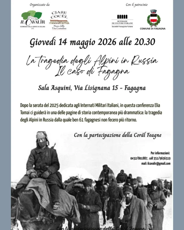 🪶LA TRAGEDIA DEGLI ALPINI IN RUSSIA🪖
Il caso di Fagagna

Conferenza guidata da Elia Tomai dove verrà narrata la tragedia degli Alpini in Russia, da cui 61 fagagnesi non fecero ritorno.
Con la partecipazione della Corâl Feagne.

📅 giovedì 14 maggio
⏰ ore 20:30
📍 Sala Asquini, Via Lisignana 15 - Fagagna

Per info: 0432 801 887 | 351 965 6319 | ilcavalir@gmail.com