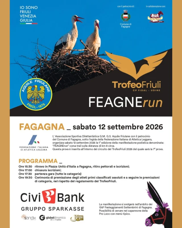 🦅 FEAGNErun 👟
TrofeoFriuli

L’Associazione Sportiva Dilettantistica G.M. G.S. Aquile Friulane organizza la 1° edizione della manifestazione podistica “FEAGNErun” corsa trail sulla distanza di 8 km circa.
Questa prova è inserita all’interno del circuito del TrofeoFriuli 2026 del quale sarà la 7° prova.

📅 sabato 12 settembre
⏰ dalle 15:30
📍 ritrovo in Piazza Unità d’Italia - Fagagna

Programma
⏰ ore 15:30 - ritrovo in Piazza Unità d’Italia per ritiro pettorali e iscrizioni
⏰ ore 17:00 - chiusura iscrizioni
⏰ ore 17:30 - partenza gara (tutte le categorie)
⏰ ore 19:30 - cerimonia di premiazione degli atleti primi classificati assoluti e a seguire le premiazioni di categoria, nel rispetto del regolamento del TrofeoFriuli

Per i non iscritti al circuito TrofeoFriuli 2026 è necessario effettuare la preiscrizione entro le 21:00 di giovedì 10 settembre, inviando il modulo presente sul sito (https://www.fidaludine.it/trofeofriuli-2026/) alla mail cp.udine@fidal.it. Necessario certificato medico agonistico in corso di validità.

Le quote di partecipazione saranno da versare 30 minuti prima della gara:
Quota di partecipazione di 8 € per gli iscritti al circuito TrofeoFriuli
Quota di partecipazione di 12 € per i non iscritti al circuito 

Per ulteriori informazioni: info@aquilefriulane.it | 339 143 7727 | 333 526 1402