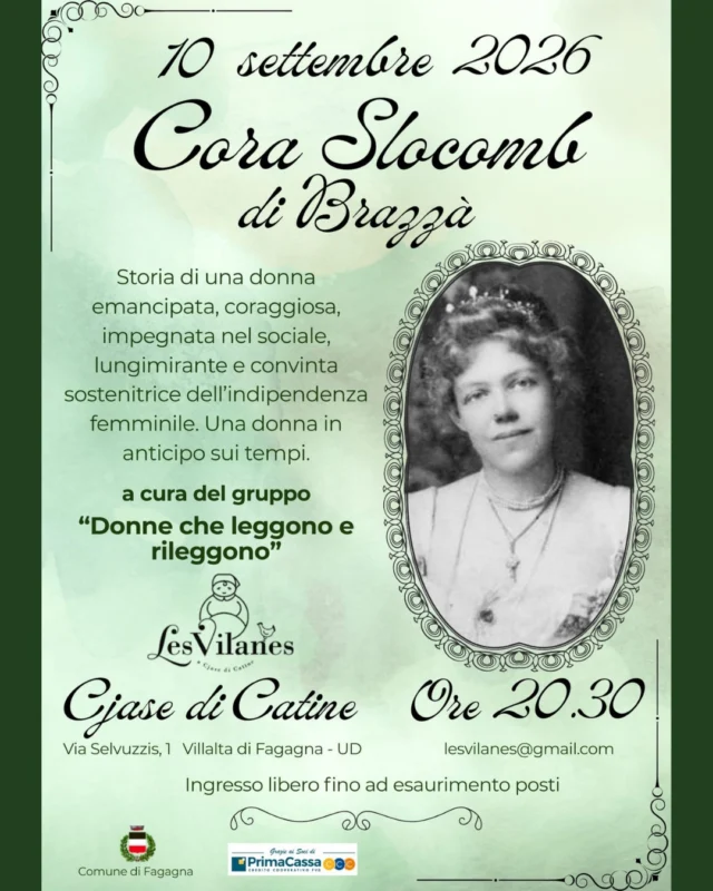 👩‍🦱 CORA SLOCOMB DI BRAZZÀ 🎨
A cura del gruppo "Donne che leggono e rileggono"

📅 giovedì 10 settembre
⏰ ore 20:30
📍 Cjase di Catine - Via Selvuzzis 1, Villalta di Fagagna

🌹 Storia di una donna emancipata, coraggiosa, impegnata nel sociale, lungimirante e convinta sostenitrice dell'indipendenza femminile. 
Una donna in anticipo sui tempi.

Ingresso libero fino ad esaurimento posti
Per info: lesvilanes@gmail.com