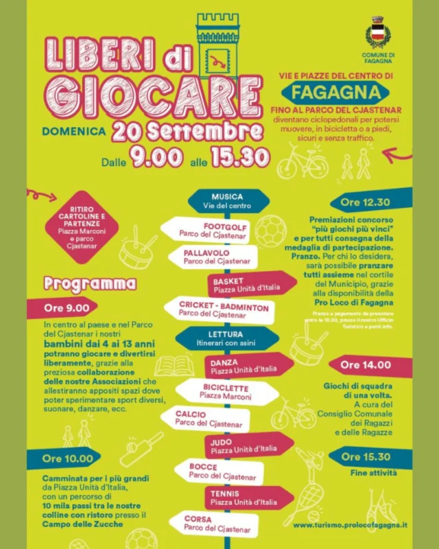 🚴🏼‍♂️ LIBERI DI GIOCARE 🤸

Le vie del centro di Fagagna fino al parco del Cjastenâr diventano ciclopedonali!

📅 domenica 20 settembre
⏰ dalle 09:00 alle 15:30
📍 Fagagna e Parco del Cjastenâr
__________

🖊️ Programma 🖊️
⏰ ore 09:00
🙆‍♀️ A partire da ora i bambini e le bambine potranno giocare e divertirsi liberamente grazie alle Associazioni che allestiranno spazi per sperimentare sport diversi, suonare, danzare.

⏰ ore 10:00
🚶‍♀️ Camminata per i più grandi con partenza da Piazza Unità d’Italia, con un percorso di 10mila passi tra le colline con ristoro incluso.

⏰ ore 12:30
🏅 Premiazioni concorso “Più giochi più vinci” (informazioni in foto) e consegna medaglie di partecipazione per tutti.
🍳 Per chi lo desidera sarà possibile pranzare nel cortile del Municipio, a cura della Pro Loco di Fagagna (necessario prenotare e pagare presso l’Ufficio Turistico e i punti info entro le 10:00)

⏰ ore 14:00
🥏 Giochi di squadra di una volta, a cura del Consiglio Comunale dei Ragazzi e delle Ragazze.

⏰ ore 15:30
📢 Fine attività 🙌