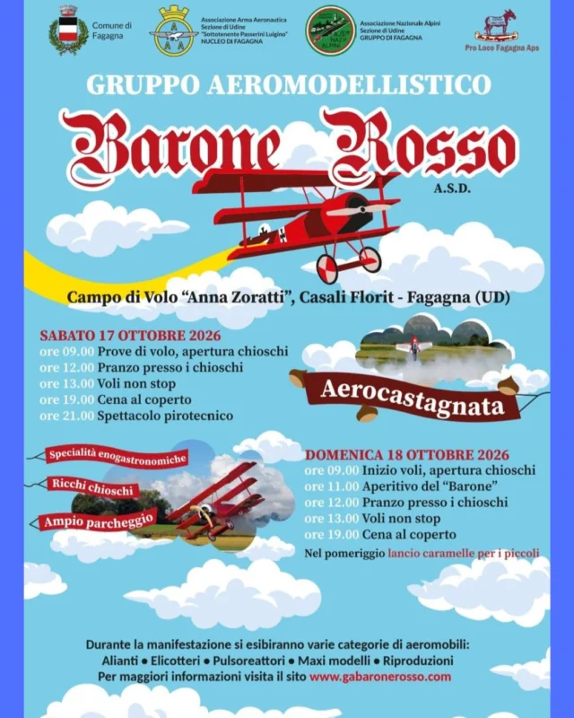 🧑‍✈️ BARONE ROSSO 🛩️
Aerocastagnata

📅 sabato 17 e domenica 18 ottobre
⏰ dalle 09:00
📍 Campo di volo “Anna Zoratti” - Casali Florit, Fagagna

Durante la manifestazione si esibiranno varie categorie di aeromobili: alianti, elicotteri, pulsoreattori, maxi modelli, riproduzioni.

💨 PROGRAMMA 💨

📅 Sabato 17 📅
⏰ ore 09:00
Prove di volo, apertura chioschi

⏰ ore 12:00
Pranzo presso i chioschi

⏰ ore 13:00
Voli non-stop

⏰ ore 19:00
Cena al coperto

⏰ ore 21:00
Spettacolo pirotecnico
__________

📅 Domenica 18 📅
⏰ ore 09:00
Inizio voli, apertura chioschi

⏰ ore 11:00
Aperitivo del “Barone”

⏰ ore 12:00
Pranzo presso i chioschi

⏰ ore 13:00
Voli non-stop

⏰ ore 19:00 
Cena al coperto

Nel pomeriggio lancio caramelle per i piccoli

Per maggiori informazioni: www. gabaronerosso. com | gabaronerosso@gmail.com